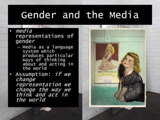 Gender and the Media
• media
representations of
gender
– Media as a language
system which
produces particular
ways of thinking
about and acting in
the world
• Assumption: if we
change
representation we
change the way we
think and act in
the world
 