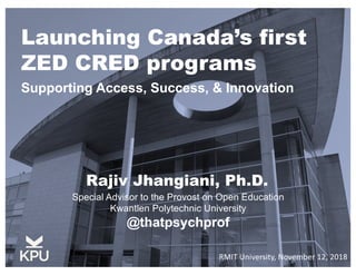 Launching Canada’s first
ZED CRED programs
Supporting Access, Success, & Innovation
Special Advisor to the Provost on Open Education
Kwantlen Polytechnic University
@thatpsychprof
Rajiv Jhangiani, Ph.D.
RMIT University, November 12, 2018
 