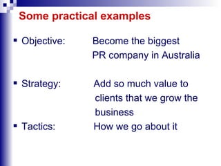 Some practical examples Objective:  Become the biggest PR company in Australia  Strategy:  Add so much value to  clients that we grow the business Tactics:  How we go about it 