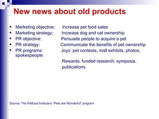 New news about old products Marketing objective:  Increase pet food sales Marketing strategy:  Increase dog and cat ownership PR objective:  Persuade people to acquire a pet PR strategy:  Communicate the benefits of pet ownership PR programs:  Joys: pet contests, mall exhibits, photos, spokespeople  Rewards: funded research, symposia, publications Source: The Petfood Institute’s “Pets are Wonderful” program 