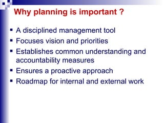Why planning is important ? A disciplined management tool Focuses vision and priorities Establishes common understanding and accountability measures Ensures a proactive approach Roadmap for internal and external work 