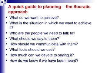 A quick guide to planning – the Socratic approach What do we want to achieve? What is the situation in which we want to achieve it?  Who are the people we need to talk to? What should we say to them? How should we communicate with them? What tools should we use? How much can we devote to saying it? How do we know if we have been heard? 