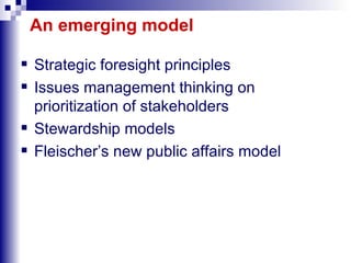 An emerging model Strategic foresight principles Issues management thinking on prioritization of stakeholders Stewardship models Fleischer’s new public affairs model 