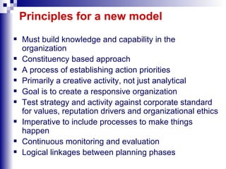 Principles for a new model Must build knowledge and capability in the organization Constituency based approach A process of establishing action priorities Primarily a creative activity, not just analytical  Goal is to create a responsive organization  Test strategy and activity against corporate standard for values, reputation drivers and organizational ethics Imperative to include processes to make things happen Continuous monitoring and evaluation  Logical linkages between planning phases  