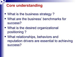 Core understanding What is the business strategy ? What are the business’ benchmarks for success? What is the desired organizational positioning ? What relationships, behaviors and reputation drivers are essential to achieving success?  