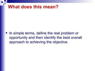 What does this mean? In simple terms, define the real problem or opportunity and then identify the best overall approach to achieving the objective. 