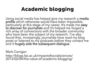 Academic blogging 
Using social media has helped give my research a media 
profile which otherwise would have been impossible, 
particularly at this stage of my career. It’s made me easy 
to discover for journalists and it’s helped me forged a 
rich array of connections with the broader community 
who have been the subject of my research. I’ve also 
found that, increasingly, journalists have read my blog 
posts or listened to my podcasts before they contact me 
and it hugely aids the subsequent dialogue. 
Mark Carrigan 
http://blogs.lse.ac.uk/impactofsocialsciences/ 
2013/02/04/the-value-of-academic-blogging/ 
 