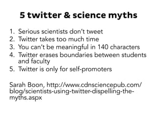 5 twitter & science myths 
1. Serious scientists don’t tweet 
2. Twitter takes too much time 
3. You can’t be meaningful in 140 characters 
4. Twitter erases boundaries between students 
and faculty 
5. Twitter is only for self-promoters 
Sarah Boon, http://www.cdnsciencepub.com/ 
blog/scientists-using-twitter-dispelling-the-myths. 
aspx 
 