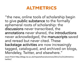 ALTMETRICS 
“the new, online tools of scholarship begin 
to give public substance to the formally 
ephemeral roots of scholarship: the 
discussions never transcribed, the 
annotations never shared, the introductions 
never acknowledged, the manuscripts saved 
and reread but never cited. These 
backstage activities are now increasingly 
tagged, catalogued, and archived on blogs, 
Mendeley, Twitter, and elsewhere.” 
Jason 
Priem 
h3p://blogs.lse.ac.uk/impactofsocialsciences/2011/11/21/altmetrics-­‐ 
twi3er/ 
 