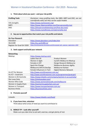 Women in Vocational Education Conference C Oct 2019 - Resources
1 | P a g e
1. Think about what you want C and your risk profile
Profiling Tools Disclaimer: many profiling tools, like HBDI, MBTI and DISC, are not
scientifically valid, but they can be useful models
VIA strengths https://www.viacharacter.org/
MBTI https://www.16personalities.com/free-personality-test
DISC https://discpersonalitytesting.com/free-disc-test/
https://www.crystalknows.com/personality-test
2. Say yes to opportunities that match your risk profile and talents
Do Your Research
Glassdoor https://www.glassdoor.com/index.htm
Work180 https://au.work180.co/
Register for Grad Girl 2020 https://vicictforwomen.formstack.com/forms/grad_girls_sponsor_registration_2020
3. Seek support and build your network
Networking
Meetup https://www.meetup.com/
Ladies that UX
Women in Agile
Females in IOT
Spark the Change
Melbourne SAFe & DevOps
Female Influencers in Tech
Product Women
Cynefin Melbourne Meetup
Design Research Melbourne
Melbourne Business Agility
Melbourne Kanban
Digital Womens Network
Vic ICT for Women http://www.vicictforwomen.com.au/
Vic ICT C Grad Girls http://www.vicictforwomen.com.au/programmes/grad-girl/
Women in AV Australia https://www.linkedin.com/company/women-in-av-australia/
She Loves Data https://shelovesdata.com/
Women Who Code https://www.womenwhocode.com/melbourne
Women in Supply Chain https://womeninsupplychain.com.au/
Women in Transport https://www.transportwomen.com.au/
Business Chicks https://businesschicks.com/
4. Promote yourself
LinkedIn https://www.linkedin.com/feed/
5. If you have time, volunteer
Think about what areas of need you want to contribute to
6. BONUS TIP C Look after yourself!
Make sure you take time to eat well, exercise, and get plenty of rest
 