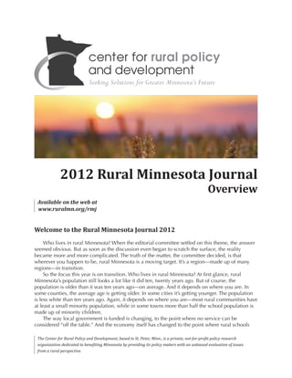 Welcome to the Rural Minnesota Journal 2012
Who lives in rural Minnesota? When the editorial committee settled on this theme, the answer
seemed obvious. But as soon as the discussion even began to scratch the surface, the reality
became more and more complicated. The truth of the matter, the committee decided, is that
wherever you happen to be, rural Minnesota is a moving target. It’s a region—made up of many
regions—in transition.
So the focus this year is on transition. Who lives in rural Minnesota? At first glance, rural
Minnesota’s population still looks a lot like it did ten, twenty years ago. But of course, the
population is older than it was ten years ago—on average. And it depends on where you are. In
some counties, the average age is getting older. In some cities it’s getting younger. The population
is less white than ten years ago. Again, it depends on where you are—most rural communities have
at least a small minority population, while in some towns more than half the school population is
made up of minority children.
The way local government is funded is changing, to the point where no service can be
considered “off the table.” And the economy itself has changed to the point where rural schools
2012 Rural Minnesota Journal
Overview
Available on the web at
www.ruralmn.org/rmj
The Center for Rural Policy and Development, based in St. Peter, Minn., is a private, not-for-profit policy research
organization dedicated to benefiting Minnesota by providing its policy makers with an unbiased evaluation of issues
from a rural perspective.
 
