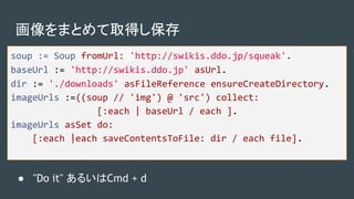 画像をまとめて取得し保存
soup := Soup fromUrl: 'http://swikis.ddo.jp/squeak'.
baseUrl := 'http://swikis.ddo.jp' asUrl.
dir := './downloads' asFileReference ensureCreateDirectory.
imageUrls :=((soup // 'img') @ 'src') collect:
[:each | baseUrl / each ].
imageUrls asSet do:
[:each |each saveContentsToFile: dir / each file].
● "Do it" あるいはCmd + d
 
