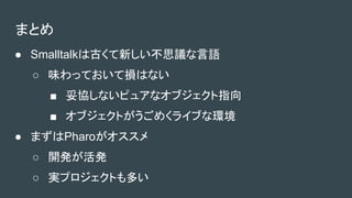 まとめ
● Smalltalkは古くて新しい不思議な言語
○ 味わっておいて損はない
■ 妥協しないピュアなオブジェクト指向
■ オブジェクトがうごめくライブな環境
● まずはPharoがオススメ
○ 開発が活発
○ 実プロジェクトも多い
 