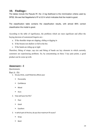 10. Findings:-
The tables include the Pseudo R², the -2 log likelihood is the minimization criteria used by
SPSS. We see that Nagelkerke’s R² is 0.514 which indicates that the model is good.
The classification table contains the classification results, with almost 89% correct
classification the model is good.
According to the table of significance, the problems which are most significant and affect the
buying decision of customized lingerie are:-
a. If the shoulder straps are slipping, sliding or digging in
b. If the breasts rest shallow or full in the bra
c. If the bands are riding up or tight
Therefore; fitting of straps, cup size and fitting of bands are key elements in which currently
customers are experiencing problems. So, by concentrating on these 3 key pain points, a good
product can be come up with.
Annexure – I
Questionnaire
Part A - Fit
1. Do you think, a well fitted bra affects your
 Personality
 Confidence
 Mood
 Aura
2. How well your bra fits?
 Poor
 Good
 Excellent
3. In which part of the bra, do you face maximum fit issues?
 Strap
 Band
19
 