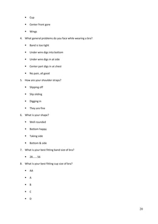  Cup
 Center front gore
 Wings
4. What general problems do you face while wearing a bra?
 Band is too tight
 Under wire digs into bottom
 Under wire digs in at side
 Center part digs in at chest
 No pain, all good
5. How are your shoulder straps?
 Slipping off
 Slip sliding
 Digging in
 They are fine
6. What is your shape?
 Well rounded
 Bottom happy
 Taking side
 Bottom & side
7. What is your best fitting band size of bra?
 28…….56
8. What is your best fitting cup size of bra?
 AA
 A
 B
 C
 D
20
 