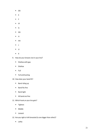  DD
 E
 F
 FF
 G
 GG
 H
 HH
 J
 JJ
 K
9. How do your breasts rest in your bra?
 Shallow with gap
 Shallow
 Full
 Full and busting
10. How does your band fit?
 Band riding up
 Band fits fine
 Band tight
 All band are fine
11. Which hook on your bra gets?
 Tightest
 Middle
 Loosest
12. Are you right or left breasted (is one bigger than other)?
 Leftie
21
 