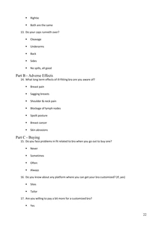  Rightie
 Both are the same
13. Do your caps runneth over?
 Cleavage
 Underarms
 Back
 Sides
 No spills, all good
Part B - Adverse Effects
14. What long term effects of ill-fitting bra are you aware of?
 Breast pain
 Sagging breasts
 Shoulder & neck pain
 Blockage of lymph nodes
 Spoilt posture
 Breast cancer
 Skin abrasions
Part C - Buying
15. Do you face problems in fit related to bra when you go out to buy one?
 Never
 Sometimes
 Often
 Always
16. Do you know about any platform where you can get your bra customized? (If, yes)
 Sites
 Tailor
17. Are you willing to pay a bit more for a customized bra?
 Yes
22
 