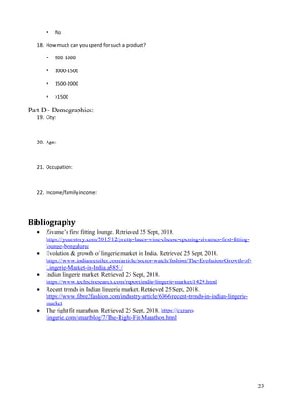  No
18. How much can you spend for such a product?
 500-1000
 1000-1500
 1500-2000
 >1500
Part D - Demographics:
19. City:
20. Age:
21. Occupation:
22. Income/family income:
Bibliography
• Zivame’s first fitting lounge. Retrieved 25 Sept, 2018.
https://yourstory.com/2015/12/pretty-laces-wine-cheese-opening-zivames-first-fitting-
lounge-bengaluru/
• Evolution & growth of lingerie market in India. Retrieved 25 Sept, 2018.
https://www.indianretailer.com/article/sector-watch/fashion/The-Evolution-Growth-of-
Lingerie-Market-in-India.a5851/
• Indian lingerie market. Retrieved 25 Sept, 2018.
https://www.techsciresearch.com/report/india-lingerie-market/1429.html
• Recent trends in Indian lingerie market. Retrieved 25 Sept, 2018.
https://www.fibre2fashion.com/industry-article/6066/recent-trends-in-indian-lingerie-
market
• The right fit marathon. Retrieved 25 Sept, 2018. https://cazaro-
lingerie.com/smartblog/7/The-Right-Fit-Marathon.html
23
 