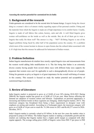 Assessing the market potential for customized bra in India
1. Background of the research
Under-garments are considered to be the second skin for human beings. Lingerie being the closest
thing to a woman’s skin is of utmost vitality regarding aspect of her personal comfort. Fitting and
the materials from which the lingerie is made are of high importance in its comfort factor. Usually,
lingerie is made of soft fabrics like cotton, hosiery, satin and silk. A well fitted lingerie gives
women self-confidence on the inside as well as the outside. But, do all of them get to wear a
lingerie that really fits them well? The answer is a big – “NO”! Ill-fitting lingerie is one of the
biggest problems being faced by other half of the population across the country. It’s a problem
which most of the women hesitate to discuss in open forums due the cultural taboo associated with
it. It’s high time that this menace be addressed for betterment of Indian women.
2. Problem Definition
Indian lingerie manufacturers & retailers have mostly copied lingerie sizes and measurements from
the western world adding little modifications to it. The fact being that Indian is an extremely
diverse country having people from several ethnic races with different body sizes supports the
argument that western sizes can’t be applicable to such a demographically diverse set of people.
Fitting for garments as privy as lingerie is of great importance for the overall well-being of women
in this country. This research is focused on study the market potential and acceptability of
customized lingerie products.
3. Review of Literature
India lingerie market is projected to grow at a CAGR of over 24% during 2018-2023 During
2006-09, the lingerie market has grown at a CAGR of 15.8 per cent. Main factors affecting the
demand are adoption of western culture and lifestyle. Expenditure on personal appearance is
increasing and fashion trends in these segments are changing. (India-lingerie-market, 2017). The
innerwear category has broadened from being a basic requirement to designer wear with
emphasis on styling and comfort. According to a Technopak report, the innerwear category will
grow at a CAGR of 14 per cent to reach Rs. 31,306 crores in 2021 and Rs.60,277 crores in 2026.
(Krishna, 2017)
India’s lingerie market is currently valued at $3 billion. In the next few years the market value is
projected to jump to $5 billion. The Indian lingerie market is making a remarkable growth and the
retailers are realizing that lingerie market have a higher profit margin as compared with other
regular apparels. The average selling price (ASP) of lingerie varies from INR 37 per piece to INR
3
 