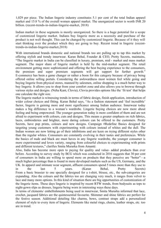 1,029 per piece. The Indian lingerie industry constitutes 5.1 per cent of the total Indian apparel
market and 15.8 % of the overall women apparel market. The unorganized sector is worth INR 20
billion. (recent-trends-in-indian-lingerie-market, 2018)
Indian market in these segments is mostly unorganized. So there is a huge potential for a scope
of customized lingerie market. Indians buy lingerie more as a necessity and purchase of the
product is not well thought. This can be changed by customized lingerie. Because of it they will
start thinking over the product which they are going to buy. Recent trend in lingerie (recent-
trends-in-indian-lingerie-market,2018)
With international brands domestic and national brands too are pulling up to tap this market by
offering stylish and trendy innerwear. Karan Behal, Founder & CEO, Pretty Secrets, maintains,
“The lingerie market in India can be classified in luxury, premium, mid - market and mass market
segment. The major share of lingerie market is held by the mid-market segment. The retail
environment getting more sophisticated and offering the best buying experience to the consumers,
the premium and super premium segments will get support for further growth.”
E-commerce has been a game changer or rather a boon for this category because of privacy being
offered online selling portals. Considering the awkwardness most women feel while going and
buying lingerie from physical stores, manned by salesmen, online shopping is a much better way to
buy lingerie. It allows you to shop from your comfort zone and also allows you to browse through
various styles and designs. (Neha Kant, Clovia), Clovia provides options like the ‘fit test’ that helps
one calculate the right size.
The lingerie market is witnessing trends in terms of fabric design, finish application, introduction of
wider colour choices and fitting. Karan Behal says, “As a fashion statement and ‘feel incredible’
factor, lingerie is gaining more and more significance among Indian audience. Innerwear today
makes a big difference to a woman’s wardrobe. Lingerie buying choices are now more about
feeling and being empowered. The younger generation today is more confident of them and are not
afraid to experiment with colours, cuts and designs. This means a greater emphasis on rich fabrics,
laces, embroideries and brighter, more daring colours can be offered to the customers. Pretty
Secrets, have pop prints, colours and new designs. Campaign #Redefine Basics designed for
targeting young customers with experimenting with colours instead of whites and the dull. The
Indian women are now letting go of their inhibitions and are keen on trying different styles other
than the regular whites. Consumers are constantly evolving in their tastes and preferences. While
the basics of nude and black are must haves in any lingerie wardrobe, the younger consumer is
more experimental and loves variety, ranging from colourful choices to experimenting with prints
and different textures,” clarifies Smita Murarka from Amanté.
Also, India has become more open to paying for quality and value- added products than ever
before. According to survey study by BCG which was conducted in 2016 suggests that 30 per cent
of consumers in India are willing to spend more on products that they perceive are “better”—a
much higher percentage than is found in more developed markets such as the US, Germany, and the
UK. In apparel and intimate wear segment, affluent consumers spend 5 times more than they use to
in the last 5 years. (Karan Behal, Pretty Secrets)
From a basic brassier to one specially designed for a t-shirt, blouse, etc., the sub-categories are
expanding. Also the colours and the fabrics too are changing very much, it ranges from velvet to
lace and many more options. In this kind of situation there are big opportunities of customization of
the lingerie items. These days lingerie is inspired by recent RTW trends, from bodysuits as tops to
night-gown slips as dresses, lingerie being worn in interesting ways these days.
In terms of elements/ embellishments being used in innerwear, Smita Murarka informed that lace,
crochet, jacquard fabrics are the quintessential favourite. Shimmer and shine fabrics are perfect for
the festive season. Additional detailing like charms, bows, contrast straps add a personalized
element of style to every item of lingerie. Elements like metal rings, chains, leather straps, etc. too
are in trend.
4
 