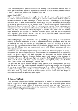 There are so many health benefits associated with running. Every woman has different need for
sports bra – some people need it for compression, some need for more cupping, and some for both.
8 out of 10 women into running, wear the wrong sports bra.
(cazaro-lingerie, 2017)
80% of the women in India wear the wrong bra size. Not only will a major bra fail look bad, but it’s
far healthier and more comfortable to get the right fit. Whereas a lot of women think the tighter are
the better. Bra should be at the same height all around your chest. (The-struggle-to-find-the-right-
size-.html, 2017) Fit is the biggest problem in lingerie wear, Bra which is tugging at it, compressing
the wrong nerves, creating not so wise pressure spots. Wrong fit poses multiple threats to health.
Breast pain is the most common ill effects of wearing a wrong bra size. Wrong bra size can also
make you experience frequent back ache & discomfort. This usually occurs in women with large
breast size using a bra that does not exactly fit you. If your bra is too tight, it can also exert too
much pressure on your rib cage. So if you are wearing a smaller sized bra, then be prepared to
suffer from back pain. Shoulder and neck pain, Blockage of the lymph nodes, Ruining of natural
posture, Threat of breast cancer, skin abrasions
Indian leading lingerie brand Zivame has come up with fitting room concept in which customers
can walk in and enter their details on a tab for the professional fitters and experts. After this, they
are measured and fitted and can then pick and choose the kind of bra they want to try out. If
convinced, they can make an online purchase right there or can decide to later on. The fitting rooms
have over 16 different sizes and measurements shown with different categories and types.
(https://yourstory.com)
Researchers found that impulse buyers usually do not set out with the specific purpose of visiting a
certain store and purchasing a certain item; the behavior occurs after experiencing an urge to buy
(Beatty & Ferrell, 1998), and such behaviors are influenced by internal states and
environmental/external factors. Research findings suggest that impulse buying accounts for
substantial sales across a broad range of product categories (Bellenger, Robertson & Hirschman,
1978; Cobb & Hoyer, 1986; Han, Morgan, Kotsiopulos, & Kang-Park, 1991; Kollat & Willet,
1967; Rook & Fisher, 1995; Weinberg & Gottwald, 1982).
This is also the best time to innovate in product as the customer is far more demanding and aware
than they ever were. The modern woman is increasingly working and stepping out of homes in
diverse career options. These evolved women need more evolved wardrobe solutions and therefore
need for multiple types of lingerie has become inevitable. For the evolving Indian woman, social
media have been key change drivers to make informed choices. Social media has helped in
educating the consumer on benefits of good lingerie.
4. Research Gap:
There is a gap in the market that presents opportunity for an approach to capitalize on customized
lingerie products with all the specifications, colour variations and all possible fabric options
offering with proper buying guidance in accordance with their need and want. Parameters for
customized lingerie products will be set according to consumers’ willingness to buy the customized
product and how much profitable it will be.
5
 