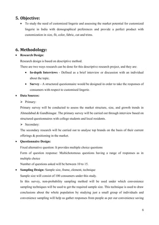 5. Objective:
• To study the need of customized lingerie and assessing the market potential for customized
lingerie in India with demographical preferences and provide a perfect product with
customization in size, fit, color, fabric, cut and trims.
6. Methodology:
• Research Design:
Research design is based on descriptive method.
There are two ways research can be done for this descriptive research project, and they are:
• In-depth Interviews - Defined as a brief interview or discussion with an individual
about the topic.
• Survey - A structured questionnaire would be designed in order to take the responses of
consumers with respect to customised lingerie.
• Data Sources:
 Primary:
Primary survey will be conducted to assess the market structure, size, and growth trends in
Ahmedabad & Gandhinagar. The primary survey will be carried out through interview based on
structured questionnaires with college students and local residents.
 Secondary:
The secondary research will be carried out to analyse top brands on the basis of their current
offerings & positioning in the market.
• Questionnaire Design:
Fixed alternative question: It provides multiple choice questions
Form of question response: Multichotomous questions having a range of responses as in
multiple choice
Number of questions asked will be between 10 to 15.
• Sampling Design: Sample size, frame, element, technique
Sample size will consist of 100 consumers under this study.
In this survey, non-probability sampling method will be used under which convenience
sampling techniques will be used to get the required sample size. This technique is used to draw
conclusions about the whole population by studying just a small group of individuals and
convenience sampling will help us gather responses from people as per our convenience saving
6
 