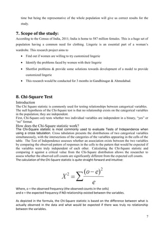 time but being the representative of the whole population will give us correct results for the
study.
7. Scope of the study:
According to the Census of India, 2011; India is home to 587 million females. This is a huge set of
population having a common need for clothing. Lingerie is an essential part of a woman’s
wardrobe. This research project aims to
• Find out if women are willing to try customized lingerie
• Identify the problems faced by women with their lingerie
• Shortlist problems & provide some solutions towards development of a model to provide
customized lingerie
• This research would be conducted for 3 months in Gandhinagar & Ahmedabad.
8. Chi-Square Test
Introduction
The Chi Square statistic is commonly used for testing relationships between categorical variables.
The null hypothesis of the Chi-Square test is that no relationship exists on the categorical variables
in the population; they are independent.
First, Chi-Square only tests whether two individual variables are independent in a binary, “yes” or
“no” format.
How does the Chi-Square statistic work?
The Chi-Square statistic is most commonly used to evaluate Tests of Independence when
using a cross tabulation. Cross tabulation presents the distributions of two categorical variables
simultaneously, with the intersections of the categories of the variables appearing in the cells of the
table. The Test of Independence assesses whether an association exists between the two variables
by comparing the observed pattern of responses in the cells to the pattern that would be expected if
the variables were truly independent of each other. Calculating the Chi-Square statistic and
comparing it against a critical value from the Chi-Square distribution allows the researcher to
assess whether the observed cell counts are significantly different from the expected cell counts.
The calculation of the Chi-Square statistic is quite straight-forward and intuitive:
Where, o = the observed frequency (the observed counts in the cells)
and e = the expected frequency if NO relationship existed between the variables.
As depicted in the formula, the Chi-Square statistic is based on the difference between what is
actually observed in the data and what would be expected if there was truly no relationship
between the variables.
7
 