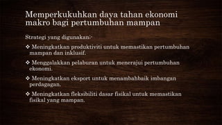 Memperkukuhkan daya tahan ekonomi
makro bagi pertumbuhan mampan
Strategi yang digunakan;-
 Meningkatkan produktiviti untuk memastikan pertumbuhan
mampan dan inklusif.
 Menggalakkan pelaburan untuk menerajui pertumbuhan
ekonomi.
 Meningkatkan eksport untuk menambahbaik imbangan
perdagagan.
 Meningkatkan fleksibiliti dasar fisikal untuk memastikan
fisikal yang mampan.
 