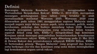 Definisi
Rancangan Malaysia Kesebelas (RMKe-11), menggunakan tema
'Pertumbuhan Berpaksikan Rakyat'. RMKe-11, 2016-2020, merupakan
rancangan pembangunan lima tahun yang terakhir ke arah
merealisasikan matlamat Wawasan 2020. Wawasan 2020 yang
dilancarkan pada tahun 1991 menggariskan aspirasi Malaysia untuk
menjadi negara maju dalam semua aspek, iaitu ekonomi, politik, sosial,
kerohanian, psikologi dan budaya menjelang tahun 2020. Susulan
daripada pencapaian pembangunan yang cemerlang dalam tempoh
separuh dekad yang lalu, RMKe-11 mengukuhkan lagi komitmen
Kerajaan untuk mencapai pertumbuhan bermatlamatkan kemakmuran
dan kesejahteraan rakyat. RMKe-11 mula dibentang pada 21 Mei 2015
di Dewan Rakyat dan peruntukannya sebanyak RM260 Billion. RMKe-
11 berteraskan prinsip “Bangsa Malaysia” yang progresif dan bersatu
serta berkongsi cita-cita dan komitmen yang sama dalam meningkatkan
lagi kemakmuran negara untuk rakyat.
 
