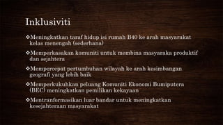 Inklusiviti
Meningkatkan taraf hidup isi rumah B40 ke arah masyarakat
kelas menengah (sederhana)
Memperkasakan komuniti untuk membina masyaraka produktif
dan sejahtera
Mempercepat pertumbuhan wilayah ke arah kesimbangan
geografi yang lebih baik
Memperkukuhkan peluang Komuniti Ekonomi Bumiputera
(BEC) meningkatkan pemilikan kekayaan
Mentranformasikan luar bandar untuk meningkatkan
kesejahteraan masyarakat
 