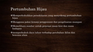 Pertumbuhan Hijau
Memperkukuhkan persekitaran yang menyokong pertumbuhan
hijau
Mengguna pakai konsep penggunaan dan pengeluaran mampan
Memelihara sumber untuk generasi masa kini dan masa
hadapan
memperkukuh daya tahan terhadap perubahan iklim dan
bencana alam
 