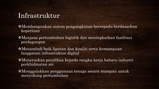 Infrastruktur
Membangunkan sistem pengangkutan bersepadu berdasarkan
keperluan
Menjana pertumbuhan logistik dan meningkatkan fasilitasi
perdagangan
Menambah baik liputan dan kualiti serta kemampuan
langganan infrastruktur digital
Meneruskan peralihan kepada rangka kerja baharu industri
perkhidmatan air
Menggalakkan penggunaan tenaga secara mampan untuk
menyokong pertumbuhan
 