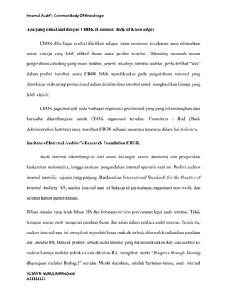 Internal Audit’s Common Body Of Knowledge 
Apa yang dimaksud dengan CBOK (Common Body of Knowledge) 
CBOK diberbagai profesi diartikan sebagai batas minimum kecakapan yang dibutuhkan 
untuk kinerja yang lebih efektif dalam suatu profesi tersebut. Dibanding menaruh semua 
pengetahuan dibidang yang mana praktisi, seperti misalnya internal auditor, perlu terlihat “ahli” 
dalam profesi tersebut, suatu CBOK lebih memfokuskan pada pengetahuan minimal yang 
diperlukan oleh setiap professional dalam disiplin ilmu tersebut untuk menghasilkan kinerja yang 
lebih efektif. 
CBOK juga merujuk pada berbagai organisasi profesional yang yang dikembangkan atau 
berusaha dikembangkan untuk CBOK organisasi tersebut. Contohnya : BAI (Bank 
Administration Institute) yang membuat CBOK sebagai acuannya terutama dalam hal risikonya. 
Institute of Internal Auditor’s Research Foundation CBOK 
Audit internal dikembangkan dari suatu dukungan utama akuntansi dan pengecekan 
keakuratan matematika, hingga evaluasi pengendalian internal spesialis saat ini. Profesi auditor 
internal memiliki sejarah yang panjang. Berdasarkan International Standards for the Practice of 
Internal Auditing IIA, auditor internal saat ini bekerja di perusahaan, organisasi non-profit, dan 
seluruh kantor pemerintahan. 
Diluar standar yang telah dibuat IIA dan beberapa review persyaratan legal audit internal. Tidak 
terdapat aturan pasti mengenai panduan benar dan salah dalam praktek audit internal. Selain itu, 
auditor internal saat ini mengikuti sejumlah besar praktek terbaik dibawah keseluruhan panduan 
dari standar IIA. Banyak praktek terbaik audit internal yang dikomunikasikan dari satu auditor ke 
auditor lainnya melalui publikasi dan aktivitas IIA, mengikuti motto “Progress through Sharing 
(Kemajuan melalui Berbagi)” mereka. Meski demikian, setelah bertahun-tahun, audit internal 
SUSANTI NURUL RAMADANI 
A31111123 
 