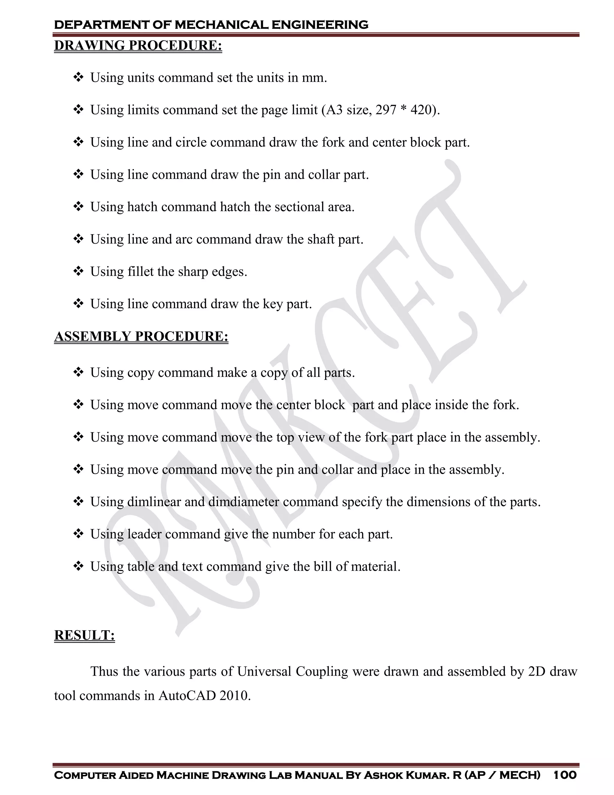 DEPARTMENT OF MECHANICAL ENGINEERING
Computer Aided Machine Drawing Lab Manual By Ashok Kumar. R (AP / MECH) 100
DRAWING PROCEDURE:
 Using units command set the units in mm.
 Using limits command set the page limit (A3 size, 297 * 420).
 Using line and circle command draw the fork and center block part.
 Using line command draw the pin and collar part.
 Using hatch command hatch the sectional area.
 Using line and arc command draw the shaft part.
 Using fillet the sharp edges.
 Using line command draw the key part.
ASSEMBLY PROCEDURE:
 Using copy command make a copy of all parts.
 Using move command move the center block part and place inside the fork.
 Using move command move the top view of the fork part place in the assembly.
 Using move command move the pin and collar and place in the assembly.
 Using dimlinear and dimdiameter command specify the dimensions of the parts.
 Using leader command give the number for each part.
 Using table and text command give the bill of material.
RESULT:
Thus the various parts of Universal Coupling were drawn and assembled by 2D draw
tool commands in AutoCAD 2010.
 
