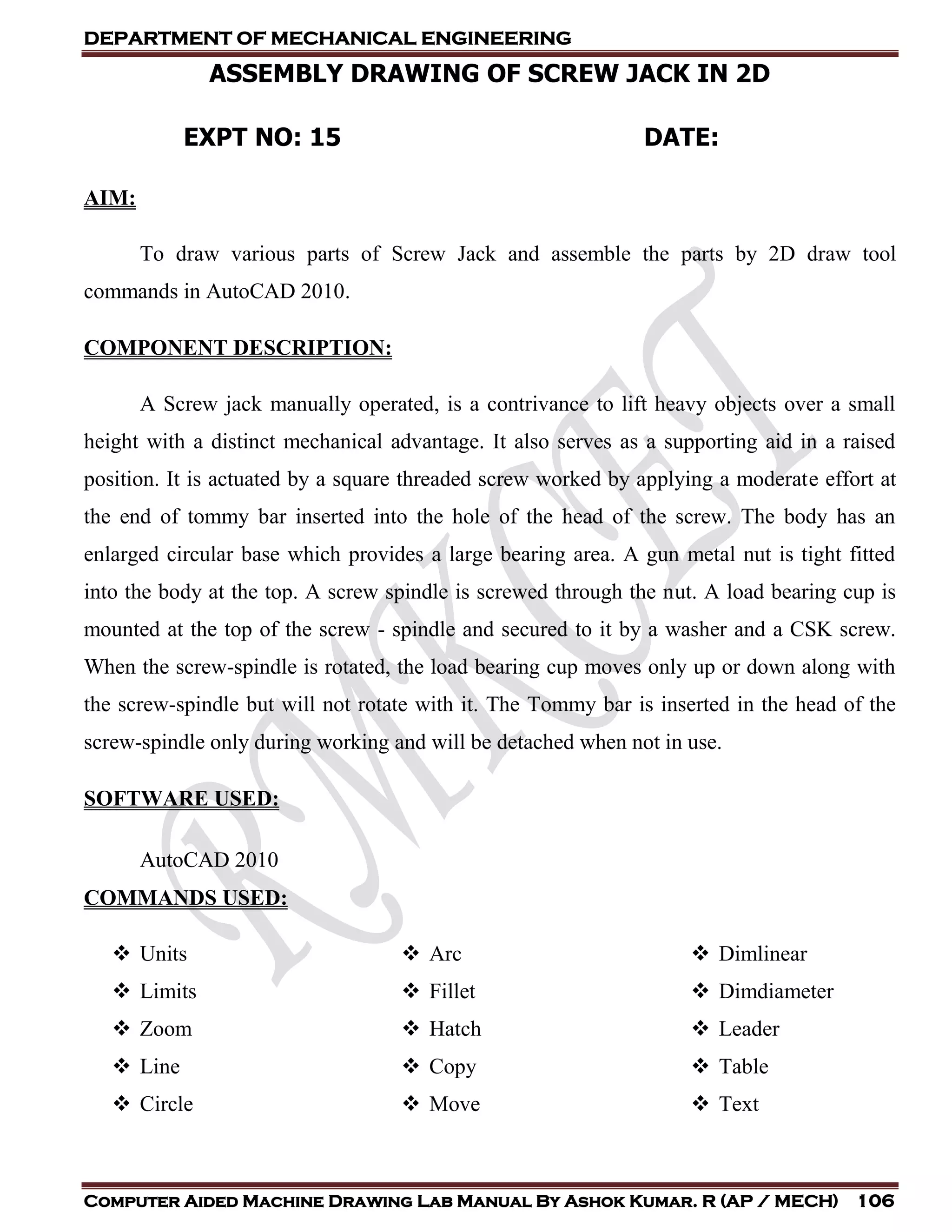 DEPARTMENT OF MECHANICAL ENGINEERING
Computer Aided Machine Drawing Lab Manual By Ashok Kumar. R (AP / MECH) 106
ASSEMBLY DRAWING OF SCREW JACK IN 2D
EXPT NO: 15 DATE:
AIM:
To draw various parts of Screw Jack and assemble the parts by 2D draw tool
commands in AutoCAD 2010.
COMPONENT DESCRIPTION:
A Screw jack manually operated, is a contrivance to lift heavy objects over a small
height with a distinct mechanical advantage. It also serves as a supporting aid in a raised
position. It is actuated by a square threaded screw worked by applying a moderate effort at
the end of tommy bar inserted into the hole of the head of the screw. The body has an
enlarged circular base which provides a large bearing area. A gun metal nut is tight fitted
into the body at the top. A screw spindle is screwed through the nut. A load bearing cup is
mounted at the top of the screw - spindle and secured to it by a washer and a CSK screw.
When the screw-spindle is rotated, the load bearing cup moves only up or down along with
the screw-spindle but will not rotate with it. The Tommy bar is inserted in the head of the
screw-spindle only during working and will be detached when not in use.
SOFTWARE USED:
AutoCAD 2010
COMMANDS USED:
 Units
 Limits
 Zoom
 Line
 Circle
 Arc
 Fillet
 Hatch
 Copy
 Move
 Dimlinear
 Dimdiameter
 Leader
 Table
 Text
 