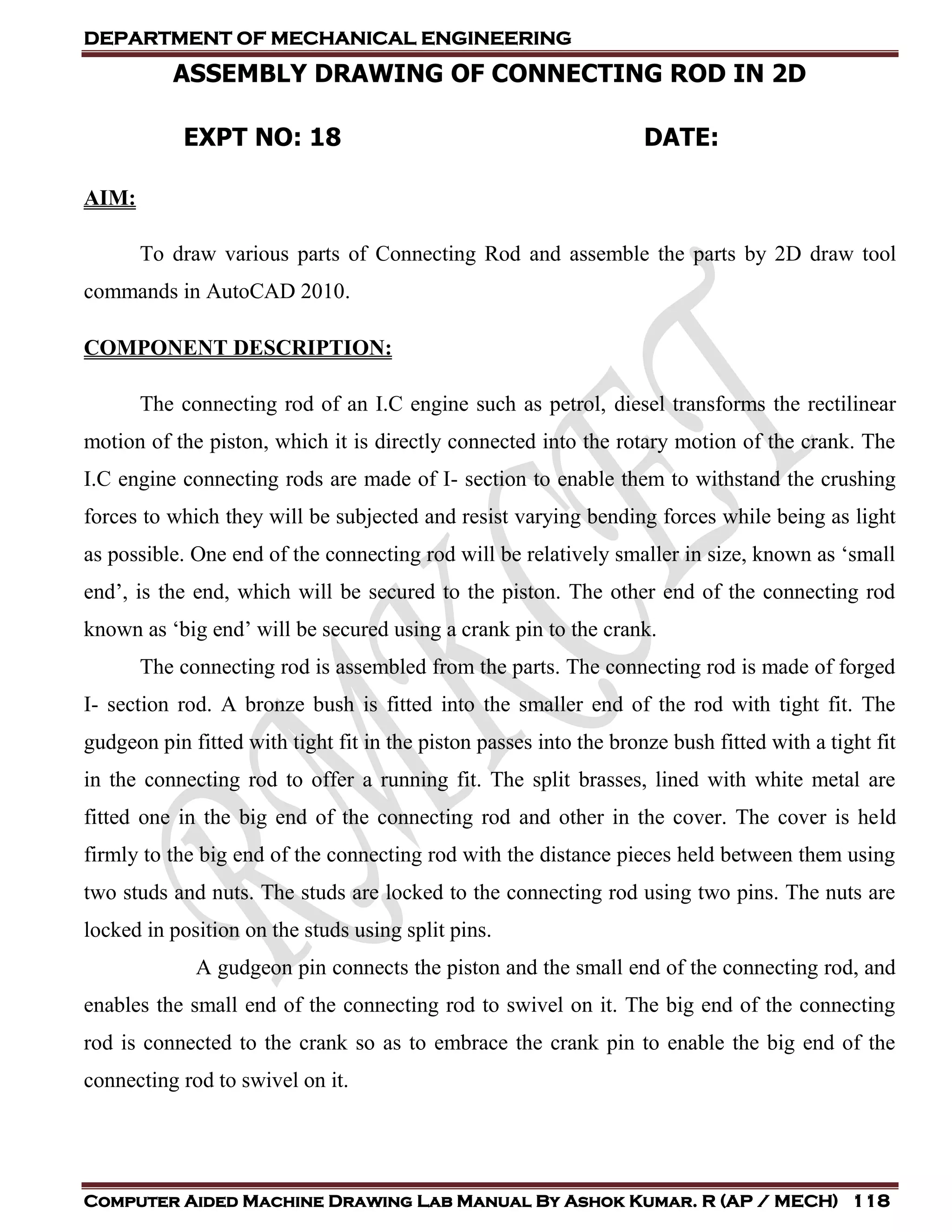 DEPARTMENT OF MECHANICAL ENGINEERING
Computer Aided Machine Drawing Lab Manual By Ashok Kumar. R (AP / MECH) 118
ASSEMBLY DRAWING OF CONNECTING ROD IN 2D
EXPT NO: 18 DATE:
AIM:
To draw various parts of Connecting Rod and assemble the parts by 2D draw tool
commands in AutoCAD 2010.
COMPONENT DESCRIPTION:
The connecting rod of an I.C engine such as petrol, diesel transforms the rectilinear
motion of the piston, which it is directly connected into the rotary motion of the crank. The
I.C engine connecting rods are made of I- section to enable them to withstand the crushing
forces to which they will be subjected and resist varying bending forces while being as light
as possible. One end of the connecting rod will be relatively smaller in size, known as ‘small
end’, is the end, which will be secured to the piston. The other end of the connecting rod
known as ‘big end’ will be secured using a crank pin to the crank.
The connecting rod is assembled from the parts. The connecting rod is made of forged
I- section rod. A bronze bush is fitted into the smaller end of the rod with tight fit. The
gudgeon pin fitted with tight fit in the piston passes into the bronze bush fitted with a tight fit
in the connecting rod to offer a running fit. The split brasses, lined with white metal are
fitted one in the big end of the connecting rod and other in the cover. The cover is held
firmly to the big end of the connecting rod with the distance pieces held between them using
two studs and nuts. The studs are locked to the connecting rod using two pins. The nuts are
locked in position on the studs using split pins.
A gudgeon pin connects the piston and the small end of the connecting rod, and
enables the small end of the connecting rod to swivel on it. The big end of the connecting
rod is connected to the crank so as to embrace the crank pin to enable the big end of the
connecting rod to swivel on it.
 