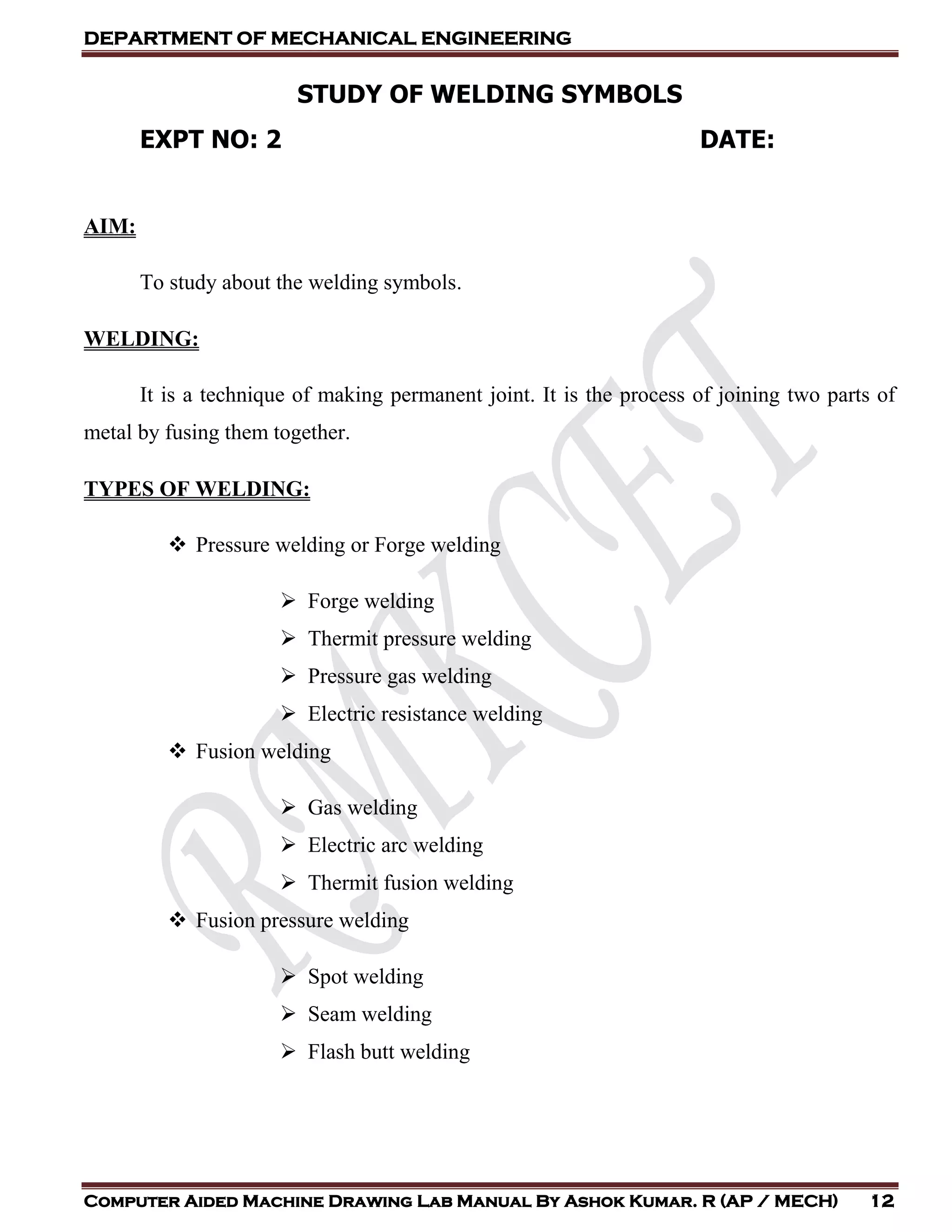 DEPARTMENT OF MECHANICAL ENGINEERING
Computer Aided Machine Drawing Lab Manual By Ashok Kumar. R (AP / MECH) 12
STUDY OF WELDING SYMBOLS
EXPT NO: 2 DATE:
AIM:
To study about the welding symbols.
WELDING:
It is a technique of making permanent joint. It is the process of joining two parts of
metal by fusing them together.
TYPES OF WELDING:
 Pressure welding or Forge welding
 Forge welding
 Thermit pressure welding
 Pressure gas welding
 Electric resistance welding
 Fusion welding
 Gas welding
 Electric arc welding
 Thermit fusion welding
 Fusion pressure welding
 Spot welding
 Seam welding
 Flash butt welding
 