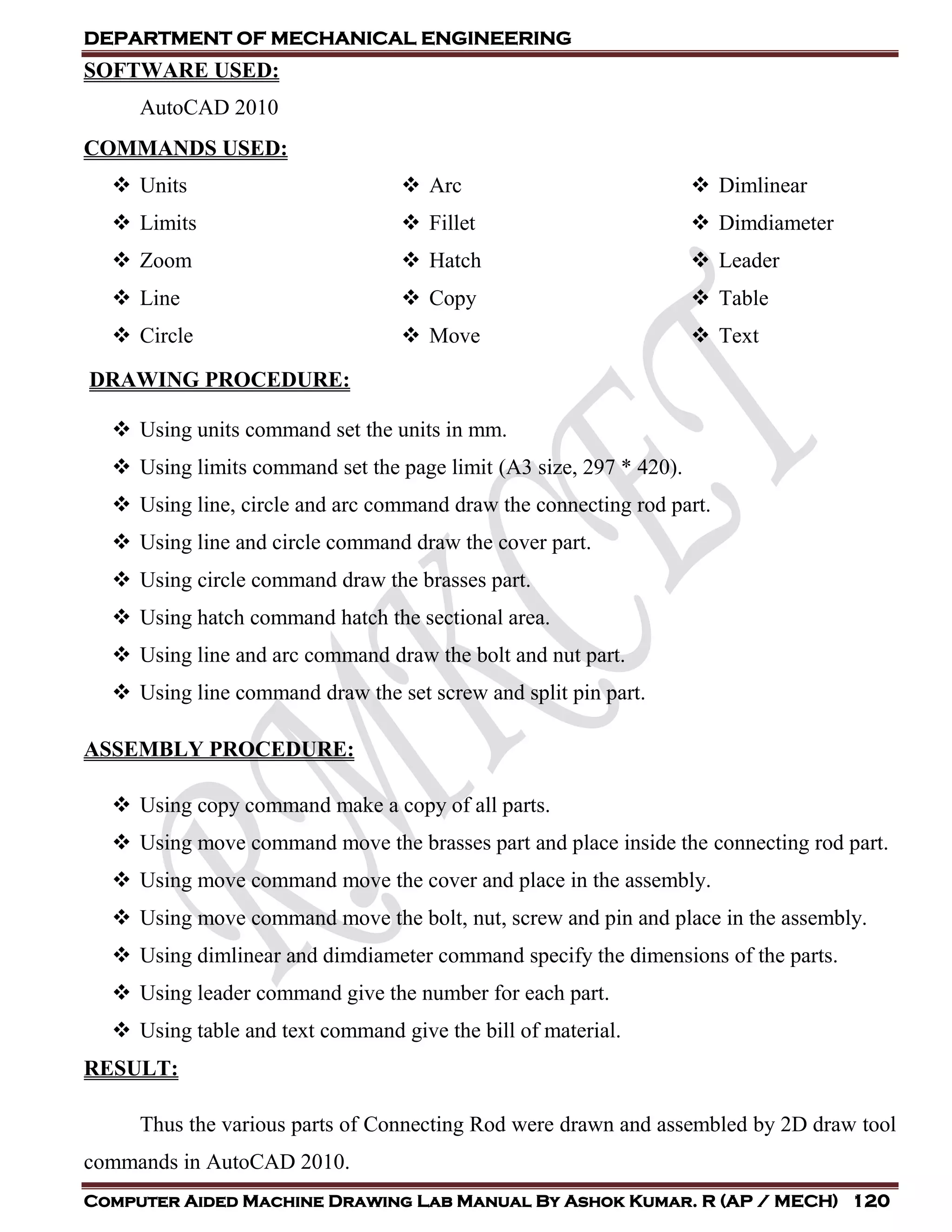 DEPARTMENT OF MECHANICAL ENGINEERING
Computer Aided Machine Drawing Lab Manual By Ashok Kumar. R (AP / MECH) 120
SOFTWARE USED:
AutoCAD 2010
COMMANDS USED:
 Units
 Limits
 Zoom
 Line
 Circle
 Arc
 Fillet
 Hatch
 Copy
 Move
 Dimlinear
 Dimdiameter
 Leader
 Table
 Text
DRAWING PROCEDURE:
 Using units command set the units in mm.
 Using limits command set the page limit (A3 size, 297 * 420).
 Using line, circle and arc command draw the connecting rod part.
 Using line and circle command draw the cover part.
 Using circle command draw the brasses part.
 Using hatch command hatch the sectional area.
 Using line and arc command draw the bolt and nut part.
 Using line command draw the set screw and split pin part.
ASSEMBLY PROCEDURE:
 Using copy command make a copy of all parts.
 Using move command move the brasses part and place inside the connecting rod part.
 Using move command move the cover and place in the assembly.
 Using move command move the bolt, nut, screw and pin and place in the assembly.
 Using dimlinear and dimdiameter command specify the dimensions of the parts.
 Using leader command give the number for each part.
 Using table and text command give the bill of material.
RESULT:
Thus the various parts of Connecting Rod were drawn and assembled by 2D draw tool
commands in AutoCAD 2010.
 