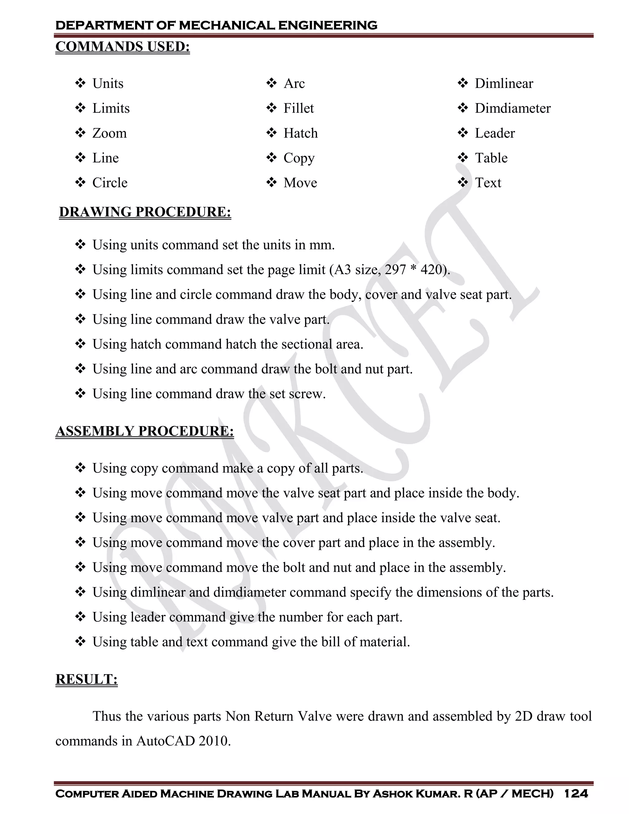 DEPARTMENT OF MECHANICAL ENGINEERING
Computer Aided Machine Drawing Lab Manual By Ashok Kumar. R (AP / MECH) 124
COMMANDS USED:
 Units
 Limits
 Zoom
 Line
 Circle
 Arc
 Fillet
 Hatch
 Copy
 Move
 Dimlinear
 Dimdiameter
 Leader
 Table
 Text
DRAWING PROCEDURE:
 Using units command set the units in mm.
 Using limits command set the page limit (A3 size, 297 * 420).
 Using line and circle command draw the body, cover and valve seat part.
 Using line command draw the valve part.
 Using hatch command hatch the sectional area.
 Using line and arc command draw the bolt and nut part.
 Using line command draw the set screw.
ASSEMBLY PROCEDURE:
 Using copy command make a copy of all parts.
 Using move command move the valve seat part and place inside the body.
 Using move command move valve part and place inside the valve seat.
 Using move command move the cover part and place in the assembly.
 Using move command move the bolt and nut and place in the assembly.
 Using dimlinear and dimdiameter command specify the dimensions of the parts.
 Using leader command give the number for each part.
 Using table and text command give the bill of material.
RESULT:
Thus the various parts Non Return Valve were drawn and assembled by 2D draw tool
commands in AutoCAD 2010.
 