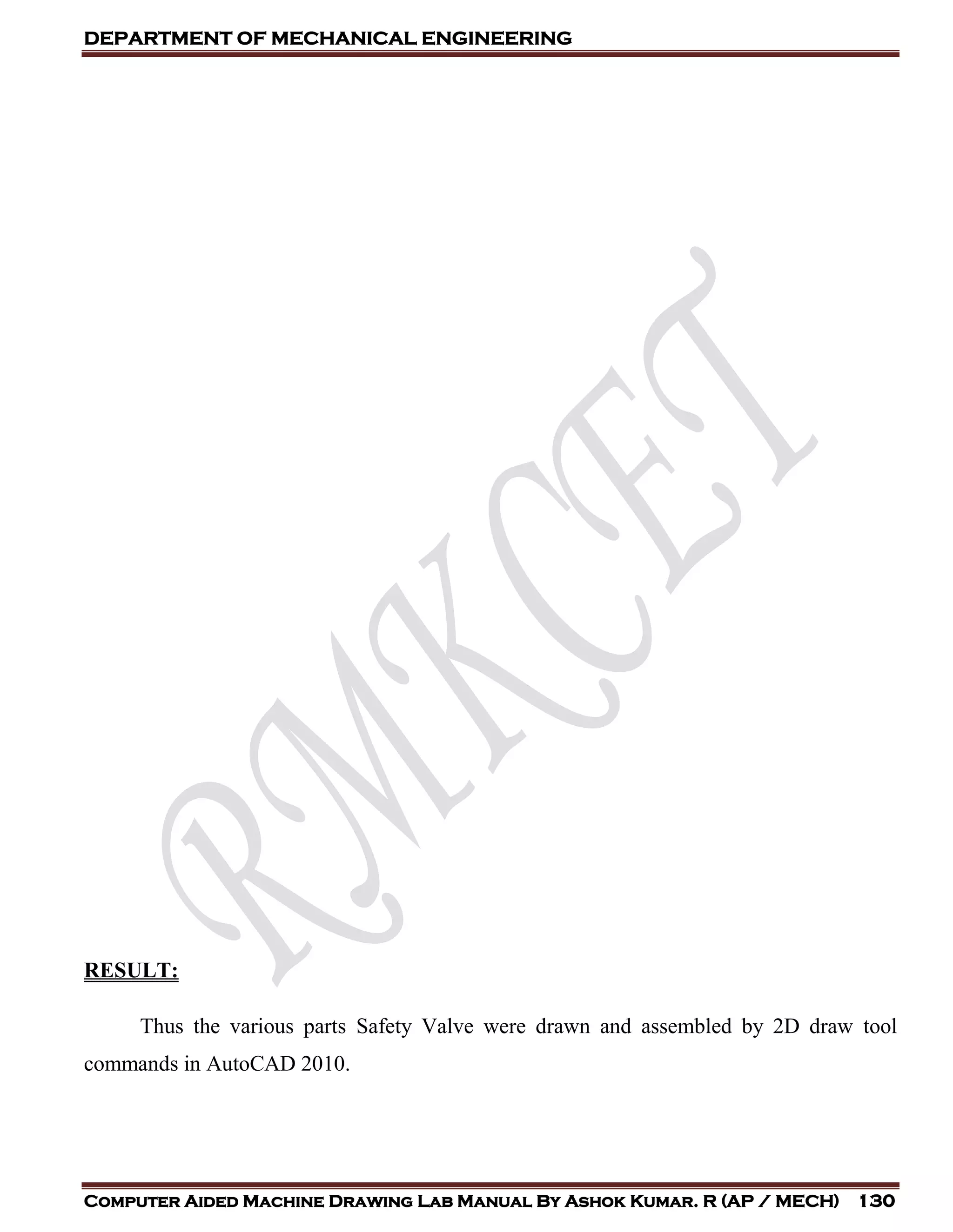 DEPARTMENT OF MECHANICAL ENGINEERING
Computer Aided Machine Drawing Lab Manual By Ashok Kumar. R (AP / MECH) 130
RESULT:
Thus the various parts Safety Valve were drawn and assembled by 2D draw tool
commands in AutoCAD 2010.
 