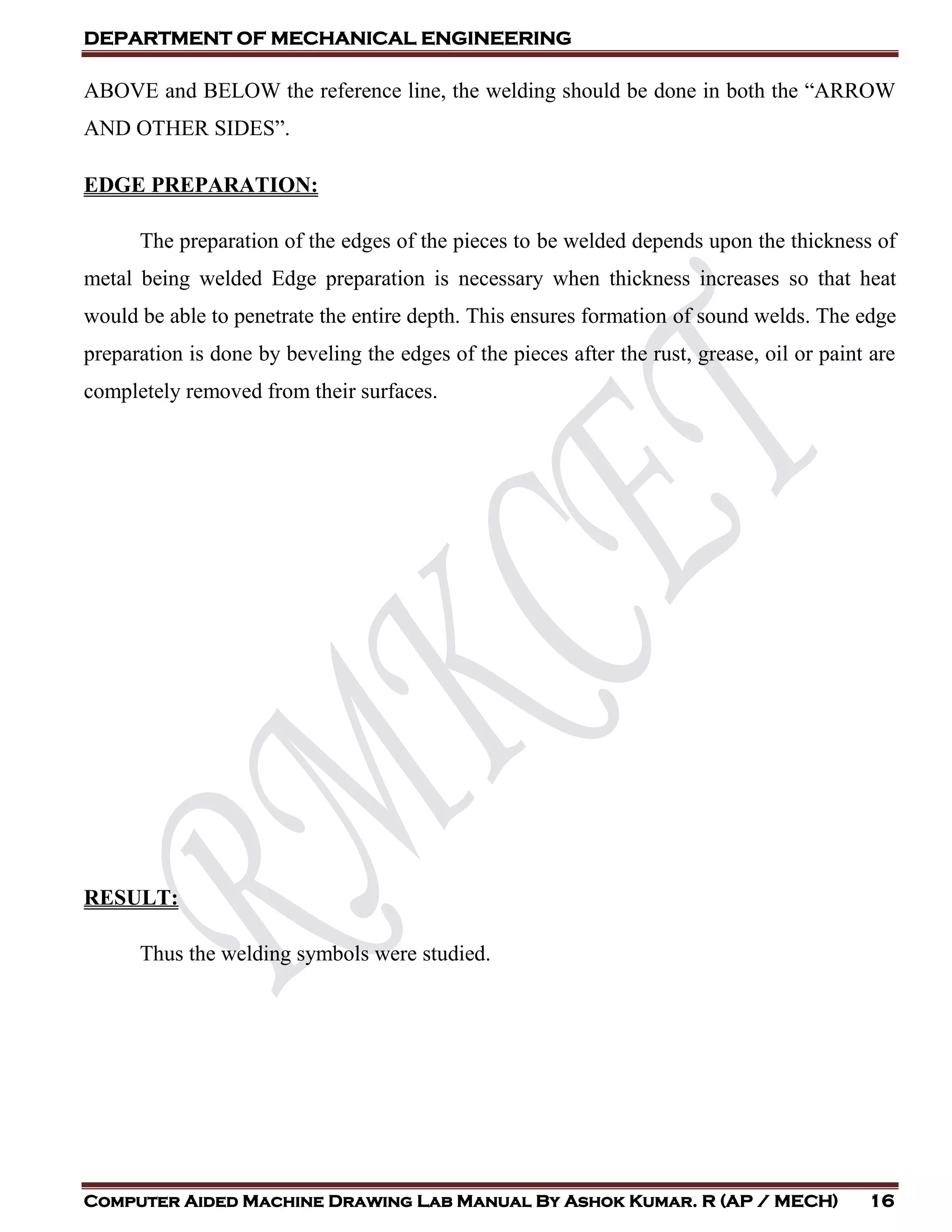 DEPARTMENT OF MECHANICAL ENGINEERING
Computer Aided Machine Drawing Lab Manual By Ashok Kumar. R (AP / MECH) 16
ABOVE and BELOW the reference line, the welding should be done in both the “ARROW
AND OTHER SIDES”.
EDGE PREPARATION:
The preparation of the edges of the pieces to be welded depends upon the thickness of
metal being welded Edge preparation is necessary when thickness increases so that heat
would be able to penetrate the entire depth. This ensures formation of sound welds. The edge
preparation is done by beveling the edges of the pieces after the rust, grease, oil or paint are
completely removed from their surfaces.
RESULT:
Thus the welding symbols were studied.
 