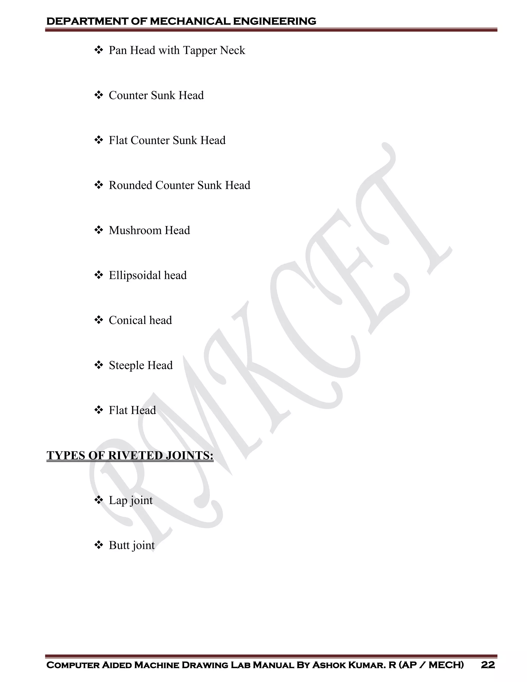 DEPARTMENT OF MECHANICAL ENGINEERING
Computer Aided Machine Drawing Lab Manual By Ashok Kumar. R (AP / MECH) 22
 Pan Head with Tapper Neck
 Counter Sunk Head
 Flat Counter Sunk Head
 Rounded Counter Sunk Head
 Mushroom Head
 Ellipsoidal head
 Conical head
 Steeple Head
 Flat Head
TYPES OF RIVETED JOINTS:
 Lap joint
 Butt joint
 