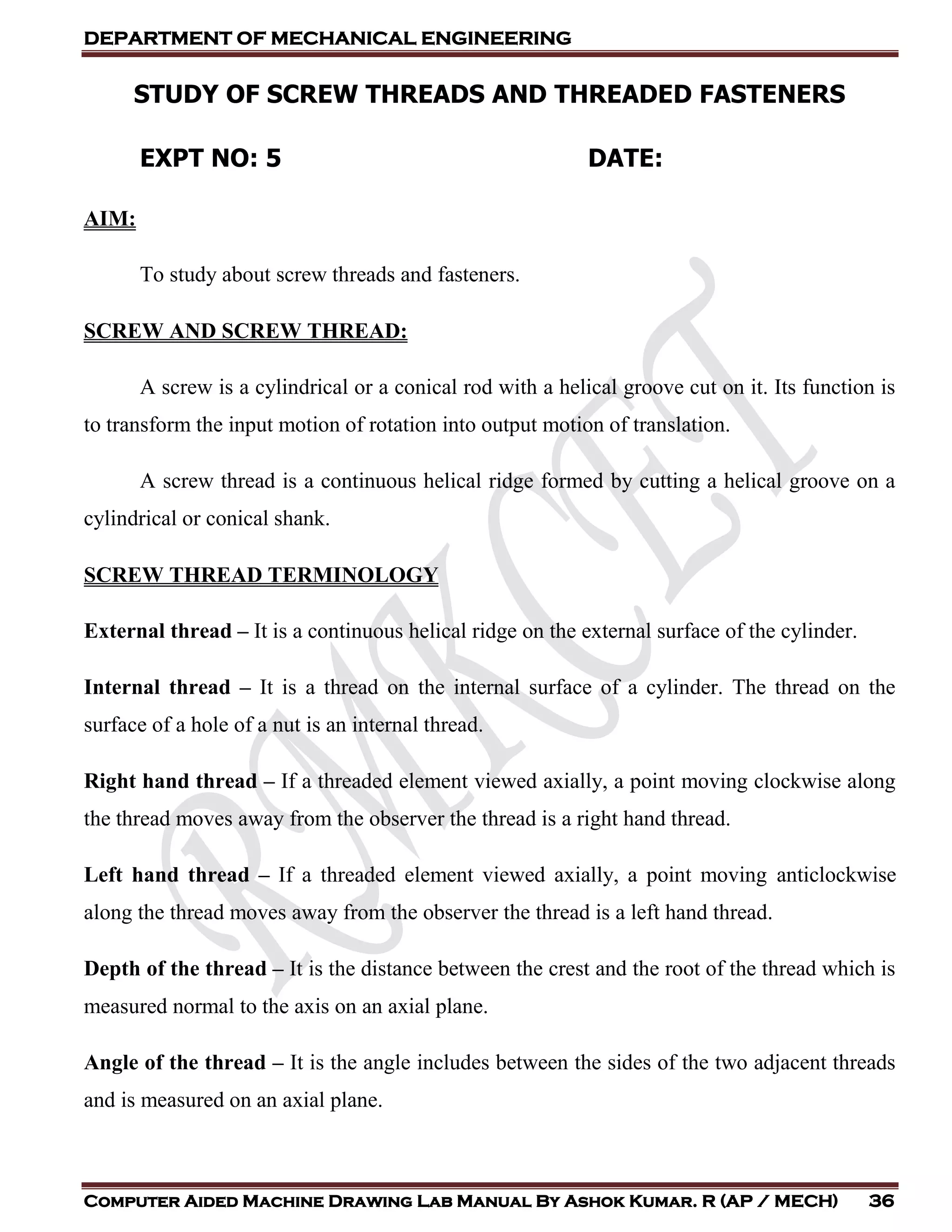 DEPARTMENT OF MECHANICAL ENGINEERING
Computer Aided Machine Drawing Lab Manual By Ashok Kumar. R (AP / MECH) 36
STUDY OF SCREW THREADS AND THREADED FASTENERS
EXPT NO: 5 DATE:
AIM:
To study about screw threads and fasteners.
SCREW AND SCREW THREAD:
A screw is a cylindrical or a conical rod with a helical groove cut on it. Its function is
to transform the input motion of rotation into output motion of translation.
A screw thread is a continuous helical ridge formed by cutting a helical groove on a
cylindrical or conical shank.
SCREW THREAD TERMINOLOGY
External thread – It is a continuous helical ridge on the external surface of the cylinder.
Internal thread – It is a thread on the internal surface of a cylinder. The thread on the
surface of a hole of a nut is an internal thread.
Right hand thread – If a threaded element viewed axially, a point moving clockwise along
the thread moves away from the observer the thread is a right hand thread.
Left hand thread – If a threaded element viewed axially, a point moving anticlockwise
along the thread moves away from the observer the thread is a left hand thread.
Depth of the thread – It is the distance between the crest and the root of the thread which is
measured normal to the axis on an axial plane.
Angle of the thread – It is the angle includes between the sides of the two adjacent threads
and is measured on an axial plane.
 