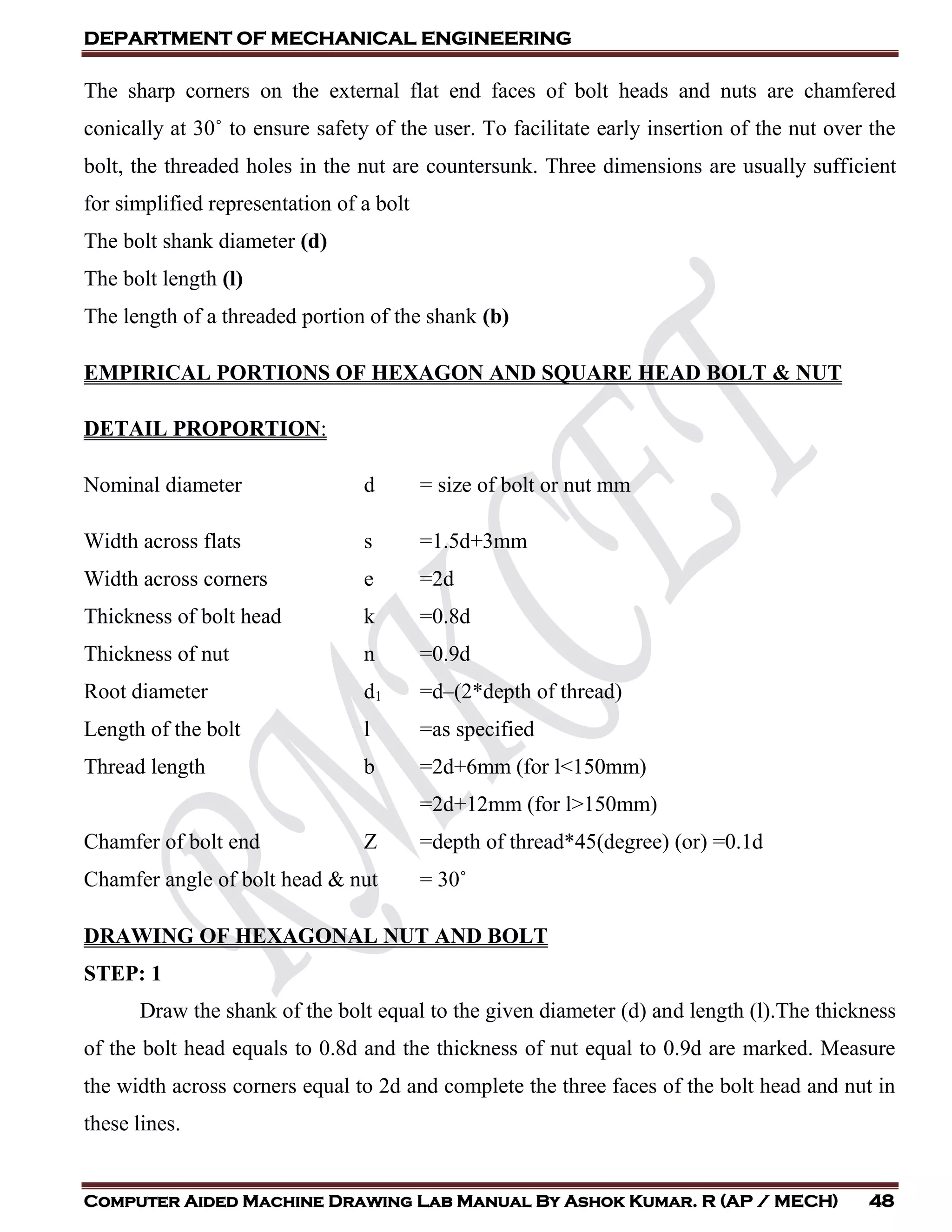 DEPARTMENT OF MECHANICAL ENGINEERING
Computer Aided Machine Drawing Lab Manual By Ashok Kumar. R (AP / MECH) 48
The sharp corners on the external flat end faces of bolt heads and nuts are chamfered
conically at 30˚ to ensure safety of the user. To facilitate early insertion of the nut over the
bolt, the threaded holes in the nut are countersunk. Three dimensions are usually sufficient
for simplified representation of a bolt
The bolt shank diameter (d)
The bolt length (l)
The length of a threaded portion of the shank (b)
EMPIRICAL PORTIONS OF HEXAGON AND SQUARE HEAD BOLT & NUT
DETAIL PROPORTION:
Nominal diameter d = size of bolt or nut mm
Width across flats s =1.5d+3mm
Width across corners e =2d
Thickness of bolt head k =0.8d
Thickness of nut n =0.9d
Root diameter d1 =d–(2*depth of thread)
Length of the bolt l =as specified
Thread length b =2d+6mm (for l<150mm)
=2d+12mm (for l>150mm)
Chamfer of bolt end Z =depth of thread*45(degree) (or) =0.1d
Chamfer angle of bolt head & nut = 30˚
DRAWING OF HEXAGONAL NUT AND BOLT
STEP: 1
Draw the shank of the bolt equal to the given diameter (d) and length (l).The thickness
of the bolt head equals to 0.8d and the thickness of nut equal to 0.9d are marked. Measure
the width across corners equal to 2d and complete the three faces of the bolt head and nut in
these lines.
 