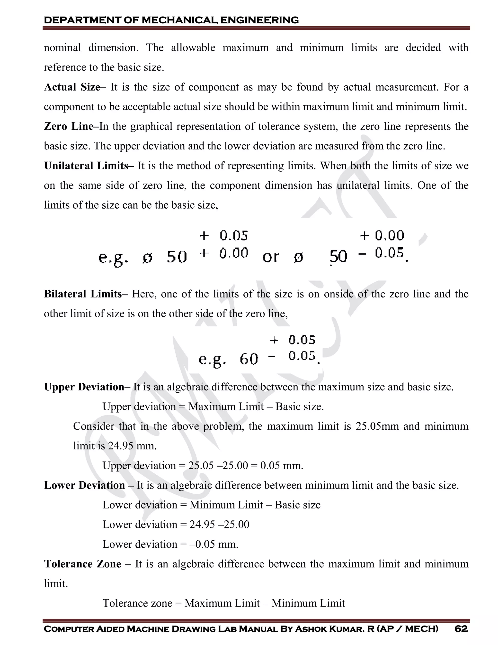 DEPARTMENT OF MECHANICAL ENGINEERING
Computer Aided Machine Drawing Lab Manual By Ashok Kumar. R (AP / MECH) 62
nominal dimension. The allowable maximum and minimum limits are decided with
reference to the basic size.
Actual Size– It is the size of component as may be found by actual measurement. For a
component to be acceptable actual size should be within maximum limit and minimum limit.
Zero Line–In the graphical representation of tolerance system, the zero line represents the
basic size. The upper deviation and the lower deviation are measured from the zero line.
Unilateral Limits– It is the method of representing limits. When both the limits of size we
on the same side of zero line, the component dimension has unilateral limits. One of the
limits of the size can be the basic size,
Bilateral Limits– Here, one of the limits of the size is on onside of the zero line and the
other limit of size is on the other side of the zero line,
Upper Deviation– It is an algebraic difference between the maximum size and basic size.
Upper deviation = Maximum Limit – Basic size.
Consider that in the above problem, the maximum limit is 25.05mm and minimum
limit is 24.95 mm.
Upper deviation = 25.05 –25.00 = 0.05 mm.
Lower Deviation – It is an algebraic difference between minimum limit and the basic size.
Lower deviation = Minimum Limit – Basic size
Lower deviation = 24.95 –25.00
Lower deviation = –0.05 mm.
Tolerance Zone – It is an algebraic difference between the maximum limit and minimum
limit.
Tolerance zone = Maximum Limit – Minimum Limit
 