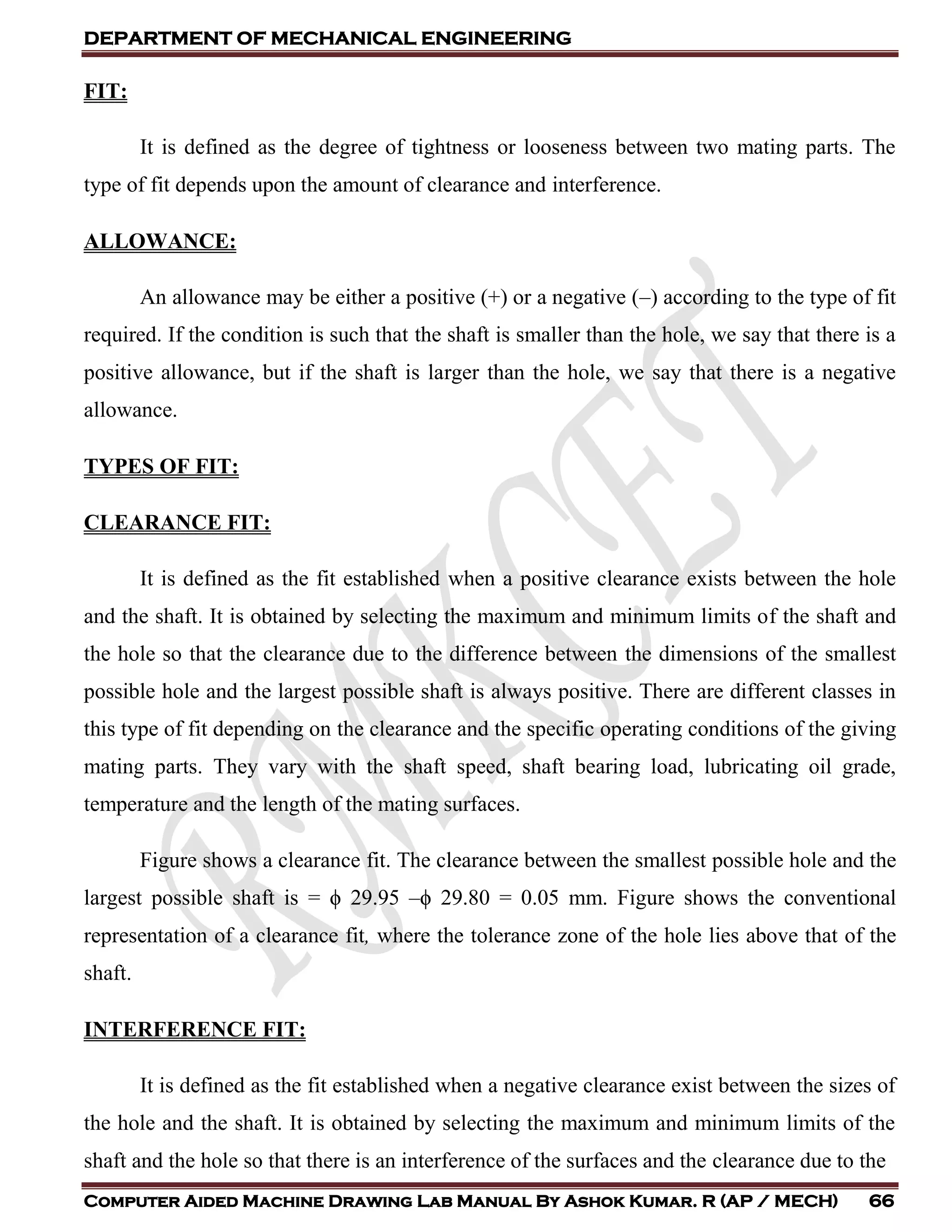 DEPARTMENT OF MECHANICAL ENGINEERING
Computer Aided Machine Drawing Lab Manual By Ashok Kumar. R (AP / MECH) 66
FIT:
It is defined as the degree of tightness or looseness between two mating parts. The
type of fit depends upon the amount of clearance and interference.
ALLOWANCE:
An allowance may be either a positive (+) or a negative (–) according to the type of fit
required. If the condition is such that the shaft is smaller than the hole, we say that there is a
positive allowance, but if the shaft is larger than the hole, we say that there is a negative
allowance.
TYPES OF FIT:
CLEARANCE FIT:
It is defined as the fit established when a positive clearance exists between the hole
and the shaft. It is obtained by selecting the maximum and minimum limits of the shaft and
the hole so that the clearance due to the difference between the dimensions of the smallest
possible hole and the largest possible shaft is always positive. There are different classes in
this type of fit depending on the clearance and the specific operating conditions of the giving
mating parts. They vary with the shaft speed, shaft bearing load, lubricating oil grade,
temperature and the length of the mating surfaces.
Figure shows a clearance fit. The clearance between the smallest possible hole and the
largest possible shaft is = ϕ 29.95 –ϕ 29.80 = 0.05 mm. Figure shows the conventional
representation of a clearance fit, where the tolerance zone of the hole lies above that of the
shaft.
INTERFERENCE FIT:
It is defined as the fit established when a negative clearance exist between the sizes of
the hole and the shaft. It is obtained by selecting the maximum and minimum limits of the
shaft and the hole so that there is an interference of the surfaces and the clearance due to the
 