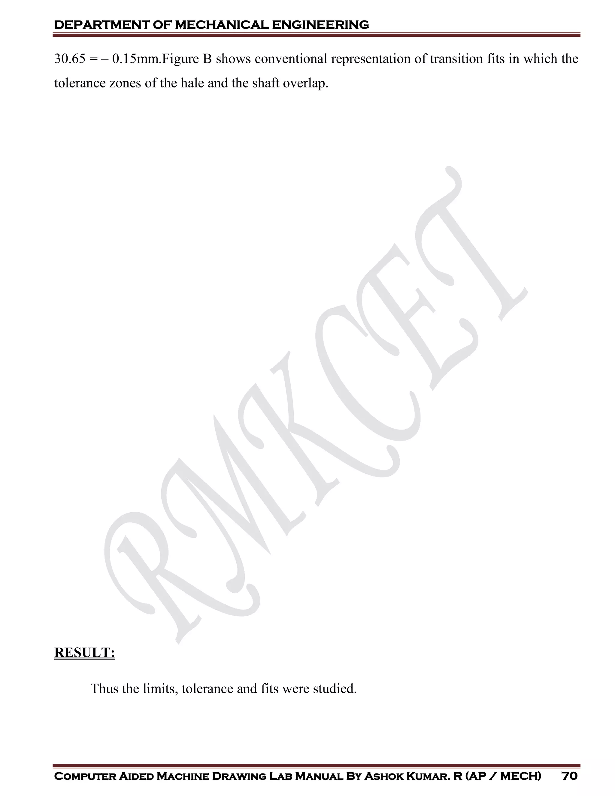 DEPARTMENT OF MECHANICAL ENGINEERING
Computer Aided Machine Drawing Lab Manual By Ashok Kumar. R (AP / MECH) 70
30.65 = – 0.15mm.Figure B shows conventional representation of transition fits in which the
tolerance zones of the hale and the shaft overlap.
RESULT:
Thus the limits, tolerance and fits were studied.
 
