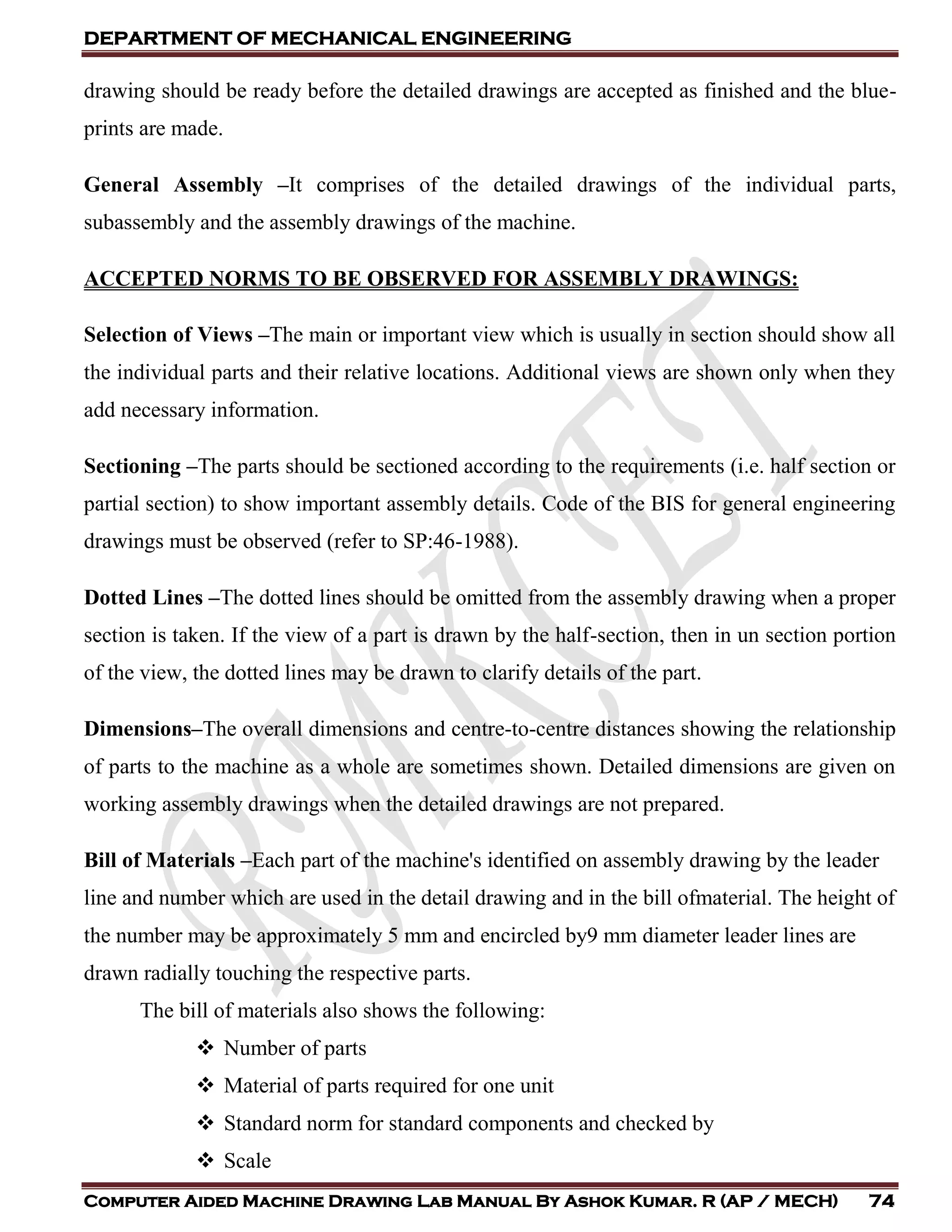 DEPARTMENT OF MECHANICAL ENGINEERING
Computer Aided Machine Drawing Lab Manual By Ashok Kumar. R (AP / MECH) 74
drawing should be ready before the detailed drawings are accepted as finished and the blue-
prints are made.
General Assembly –It comprises of the detailed drawings of the individual parts,
subassembly and the assembly drawings of the machine.
ACCEPTED NORMS TO BE OBSERVED FOR ASSEMBLY DRAWINGS:
Selection of Views –The main or important view which is usually in section should show all
the individual parts and their relative locations. Additional views are shown only when they
add necessary information.
Sectioning –The parts should be sectioned according to the requirements (i.e. half section or
partial section) to show important assembly details. Code of the BIS for general engineering
drawings must be observed (refer to SP:46-1988).
Dotted Lines –The dotted lines should be omitted from the assembly drawing when a proper
section is taken. If the view of a part is drawn by the half-section, then in un section portion
of the view, the dotted lines may be drawn to clarify details of the part.
Dimensions–The overall dimensions and centre-to-centre distances showing the relationship
of parts to the machine as a whole are sometimes shown. Detailed dimensions are given on
working assembly drawings when the detailed drawings are not prepared.
Bill of Materials –Each part of the machine's identified on assembly drawing by the leader
line and number which are used in the detail drawing and in the bill ofmaterial. The height of
the number may be approximately 5 mm and encircled by9 mm diameter leader lines are
drawn radially touching the respective parts.
The bill of materials also shows the following:
 Number of parts
 Material of parts required for one unit
 Standard norm for standard components and checked by
 Scale
 