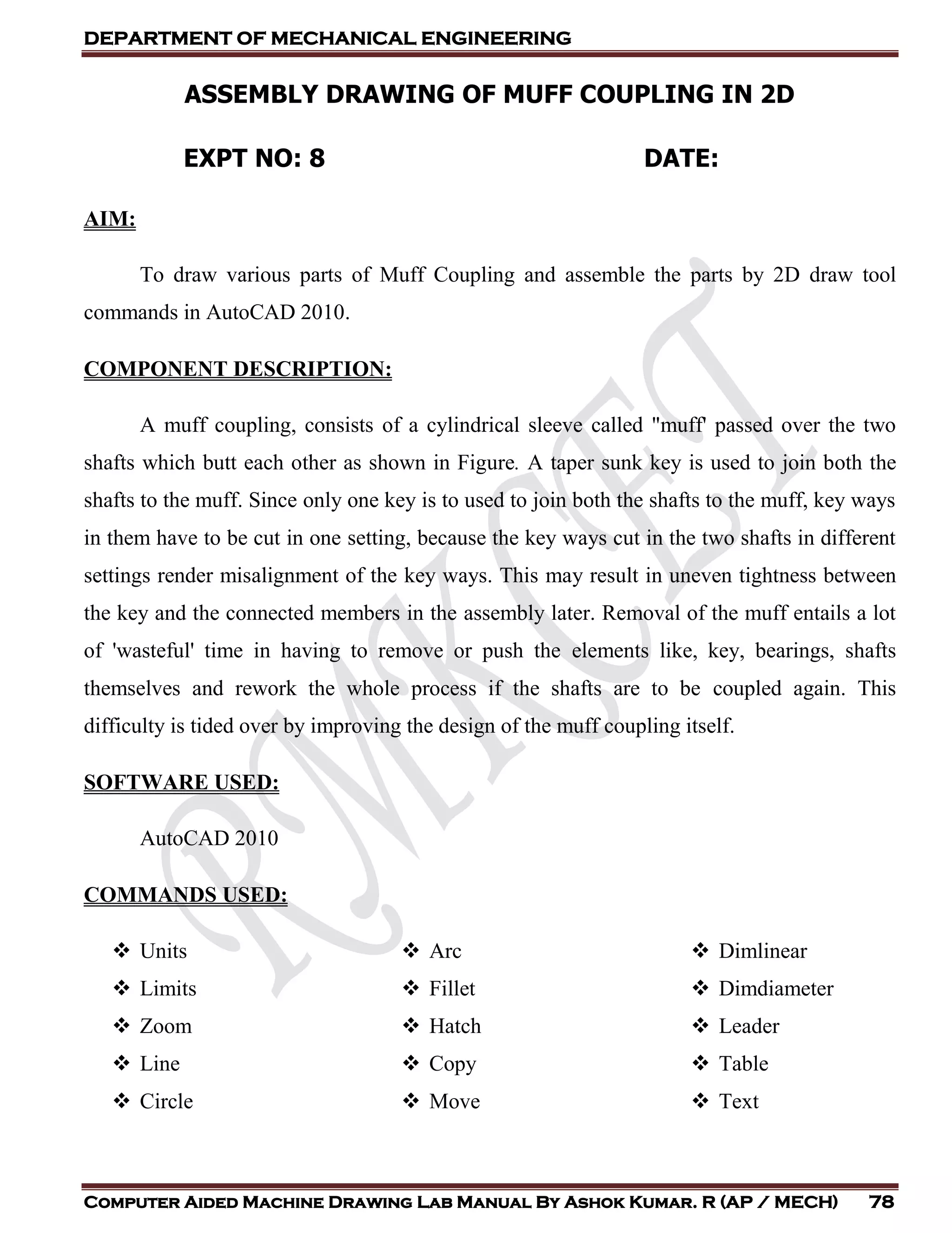 DEPARTMENT OF MECHANICAL ENGINEERING
Computer Aided Machine Drawing Lab Manual By Ashok Kumar. R (AP / MECH) 78
ASSEMBLY DRAWING OF MUFF COUPLING IN 2D
EXPT NO: 8 DATE:
AIM:
To draw various parts of Muff Coupling and assemble the parts by 2D draw tool
commands in AutoCAD 2010.
COMPONENT DESCRIPTION:
A muff coupling, consists of a cylindrical sleeve called "muff' passed over the two
shafts which butt each other as shown in Figure. A taper sunk key is used to join both the
shafts to the muff. Since only one key is to used to join both the shafts to the muff, key ways
in them have to be cut in one setting, because the key ways cut in the two shafts in different
settings render misalignment of the key ways. This may result in uneven tightness between
the key and the connected members in the assembly later. Removal of the muff entails a lot
of 'wasteful' time in having to remove or push the elements like, key, bearings, shafts
themselves and rework the whole process if the shafts are to be coupled again. This
difficulty is tided over by improving the design of the muff coupling itself.
SOFTWARE USED:
AutoCAD 2010
COMMANDS USED:
 Units
 Limits
 Zoom
 Line
 Circle
 Arc
 Fillet
 Hatch
 Copy
 Move
 Dimlinear
 Dimdiameter
 Leader
 Table
 Text
 