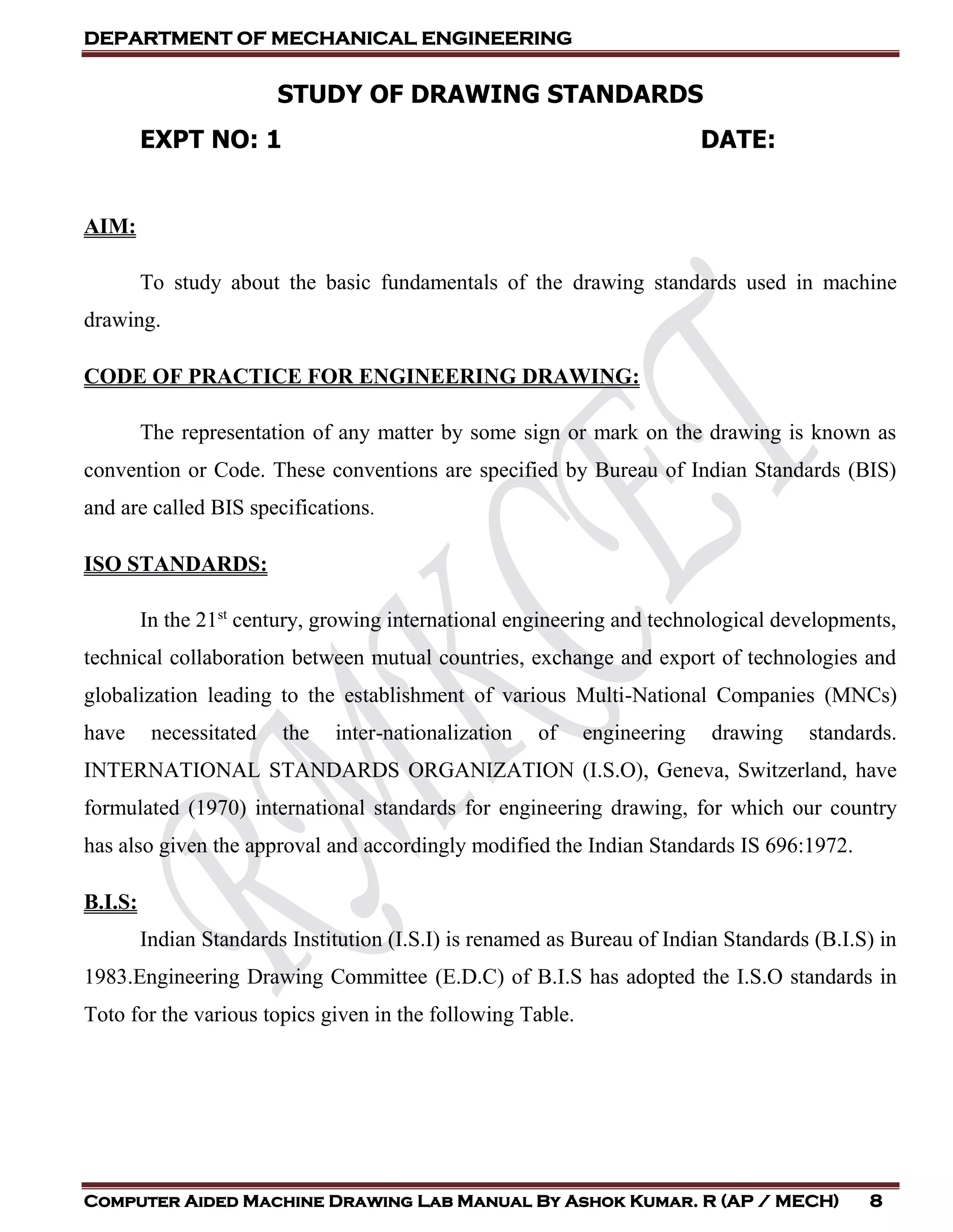 DEPARTMENT OF MECHANICAL ENGINEERING
Computer Aided Machine Drawing Lab Manual By Ashok Kumar. R (AP / MECH) 8
STUDY OF DRAWING STANDARDS
EXPT NO: 1 DATE:
AIM:
To study about the basic fundamentals of the drawing standards used in machine
drawing.
CODE OF PRACTICE FOR ENGINEERING DRAWING:
The representation of any matter by some sign or mark on the drawing is known as
convention or Code. These conventions are specified by Bureau of Indian Standards (BIS)
and are called BIS specifications.
ISO STANDARDS:
In the 21st
century, growing international engineering and technological developments,
technical collaboration between mutual countries, exchange and export of technologies and
globalization leading to the establishment of various Multi-National Companies (MNCs)
have necessitated the inter-nationalization of engineering drawing standards.
INTERNATIONAL STANDARDS ORGANIZATION (I.S.O), Geneva, Switzerland, have
formulated (1970) international standards for engineering drawing, for which our country
has also given the approval and accordingly modified the Indian Standards IS 696:1972.
B.I.S:
Indian Standards Institution (I.S.I) is renamed as Bureau of Indian Standards (B.I.S) in
1983.Engineering Drawing Committee (E.D.C) of B.I.S has adopted the I.S.O standards in
Toto for the various topics given in the following Table.
 
